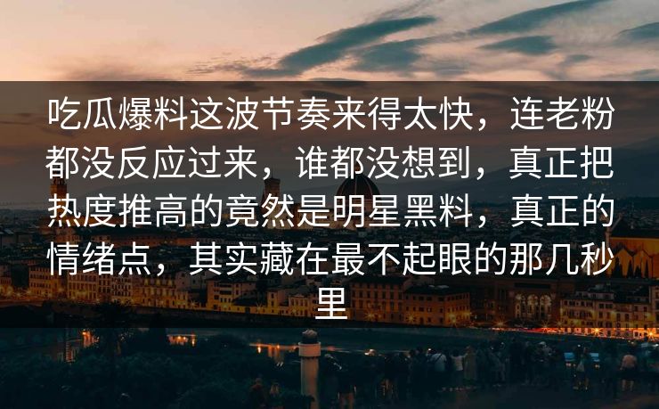 吃瓜爆料这波节奏来得太快,连老粉都没反应过来,谁都没想到,真正把热度推高的竟然是明星黑料,真正的情绪点,其实藏在最不起眼的那几秒里 吃瓜爆料这波节奏来得太快,连老粉都没反应过来,谁都没想到,真正把热度推高的竟然是明星黑料,真正的情绪点,其实藏在最不起眼的那几秒里