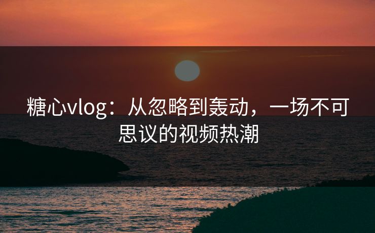 糖心vlog:从忽略到轰动,一场不可思议的视频热潮 糖心vlog:从忽略到轰动,一场不可思议的视频热潮